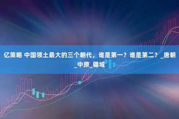 亿策略 中国领土最大的三个朝代，谁是第一？谁是第二？_唐朝_中原_疆域