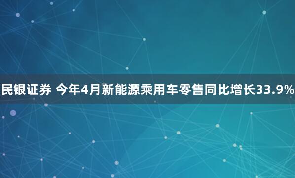 民银证券 今年4月新能源乘用车零售同比增长33.9%