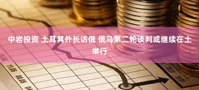 中岩投资 土耳其外长访俄 俄乌第二轮谈判或继续在土举行