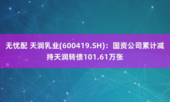 无忧配 天润乳业(600419.SH)：国资公司累计减持天润转债101.61万张