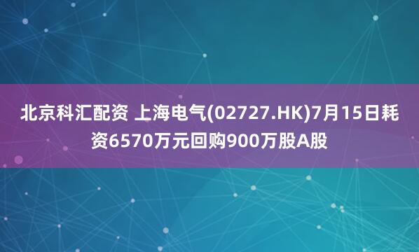 北京科汇配资 上海电气(02727.HK)7月15日耗资6570万元回购900万股A股