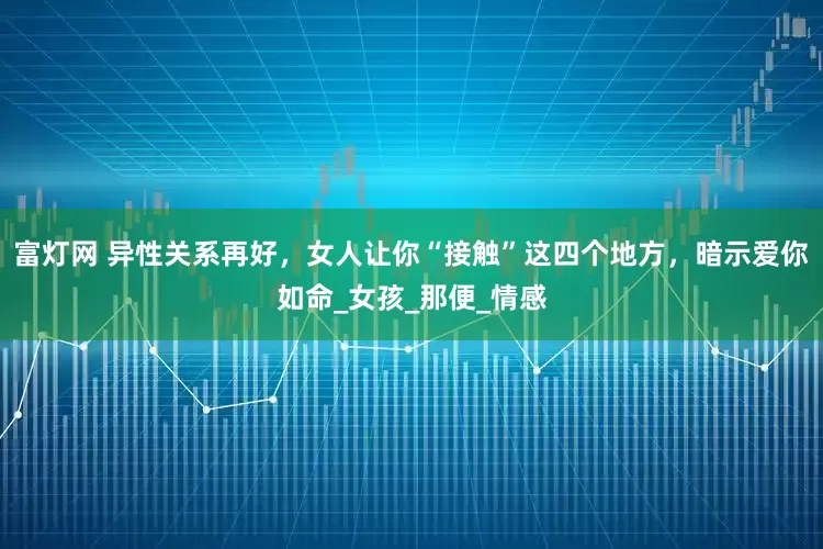 富灯网 异性关系再好，女人让你“接触”这四个地方，暗示爱你如命_女孩_那便_情感