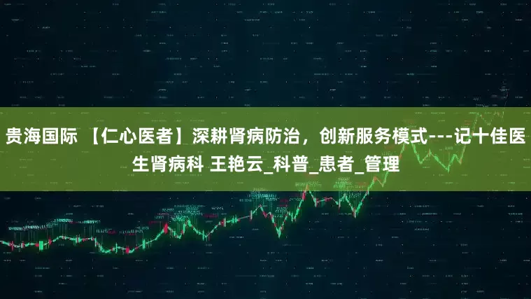 贵海国际 【仁心医者】深耕肾病防治，创新服务模式---记十佳医生肾病科 王艳云_科普_患者_管理