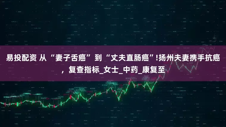 易投配资 从 “妻子舌癌” 到 “丈夫直肠癌”!扬州夫妻携手抗癌，复查指标_女士_中药_康复至