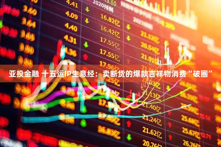 亚投金融 十五运IP生意经：卖断货的爆款吉祥物消费“破圈”