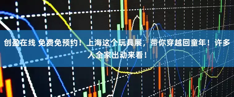 创盈在线 免费免预约！上海这个玩具展，带你穿越回童年！许多人全家出动来看！